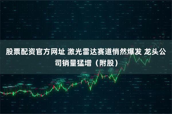股票配资官方网址 激光雷达赛道悄然爆发 龙头公司销量猛增（附股）