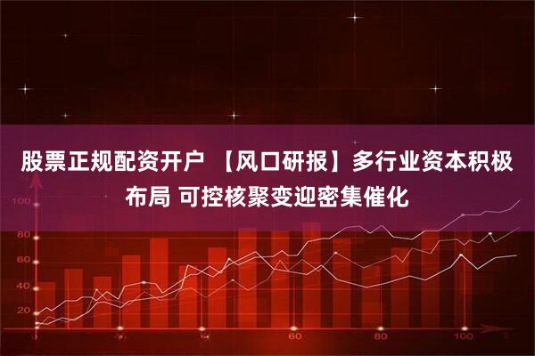 股票正规配资开户 【风口研报】多行业资本积极布局 可控核聚变迎密集催化