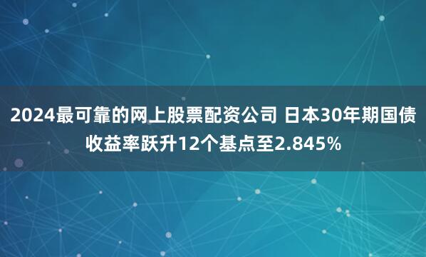 2024最可靠的网上股票配资公司 日本30年期国债收益率跃升12个基点至2.845%