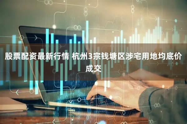 股票配资最新行情 杭州3宗钱塘区涉宅用地均底价成交