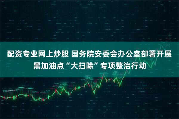 配资专业网上炒股 国务院安委会办公室部署开展黑加油点“大扫除”专项整治行动