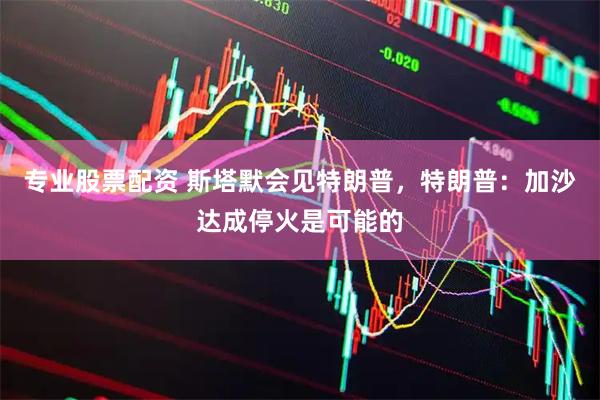 专业股票配资 斯塔默会见特朗普,特朗普:加沙达成停火是可能的