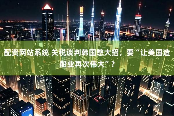 配资网站系统 关税谈判韩国憋大招，要“让美国造船业再次伟大”？