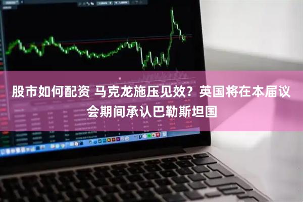 股市如何配资 马克龙施压见效?英国将在本届议会期间承认巴勒斯坦国