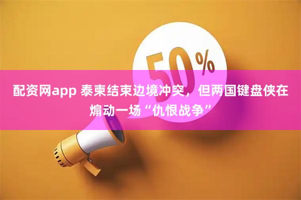 配资网app 泰柬结束边境冲突,但两国键盘侠在煽动一场“仇恨战争”