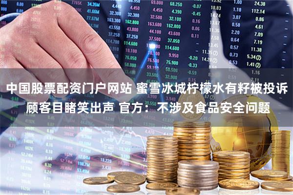中国股票配资门户网站 蜜雪冰城柠檬水有籽被投诉 顾客目睹笑出声 官方：不涉及食品安全问题