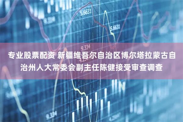 专业股票配资 新疆维吾尔自治区博尔塔拉蒙古自治州人大常委会副主任陈健接受审查调查