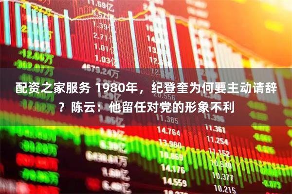 配资之家服务 1980年，纪登奎为何要主动请辞？陈云：他留任对党的形象不利