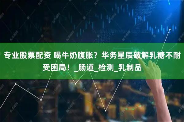 专业股票配资 喝牛奶腹胀？华务星辰破解乳糖不耐受困局！_肠道_检测_乳制品