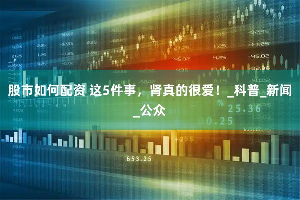 股市如何配资 这5件事，肾真的很爱！_科普_新闻_公众