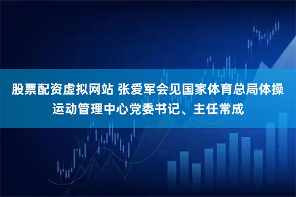 股票配资虚拟网站 张爱军会见国家体育总局体操运动管理中心党委书记、主任常成