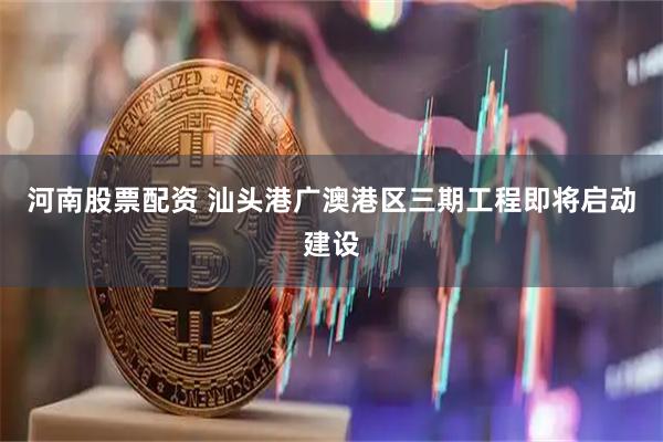 河南股票配资 汕头港广澳港区三期工程即将启动建设