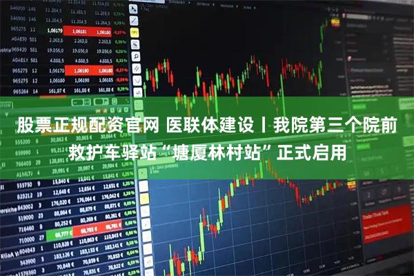 股票正规配资官网 医联体建设丨我院第三个院前救护车驿站“塘厦林村站”正式启用